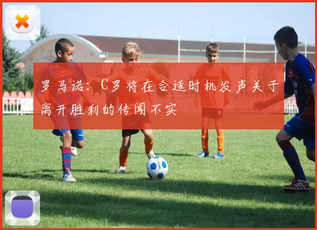 罗马诺：C罗将在合适时机发声关于离开胜利的传闻不实
